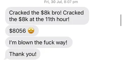 Client text message: Cracked the $8k bro! I'm blown the f*** away!