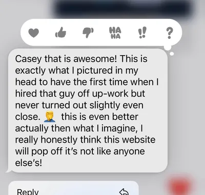 Client text message: Casey that is awesome! This is exactly what I pictured in my head to have the first time when I hired that guy off Upwork but never turned out slightly even close. This is even better actually than what I imagined, I really honestly think this website will pop off, it’s not like anyone else’s!